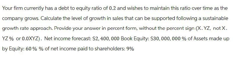 Your firm currently has a debt to equity ratio of 0.2 and wishes to maintain this ratio over time as the
company grows. Calculate the level of growth in sales that can be supported following a sustainable
growth rate approach. Provide your answer in percent form, without the percent sign (X.YZ, not X.
YZ% or 0.0XYZ). Net income forecast: $2,400,000 Book Equity: $30,000,000 % of Assets made up
by Equity: 60% % of net income paid to shareholders: 9%