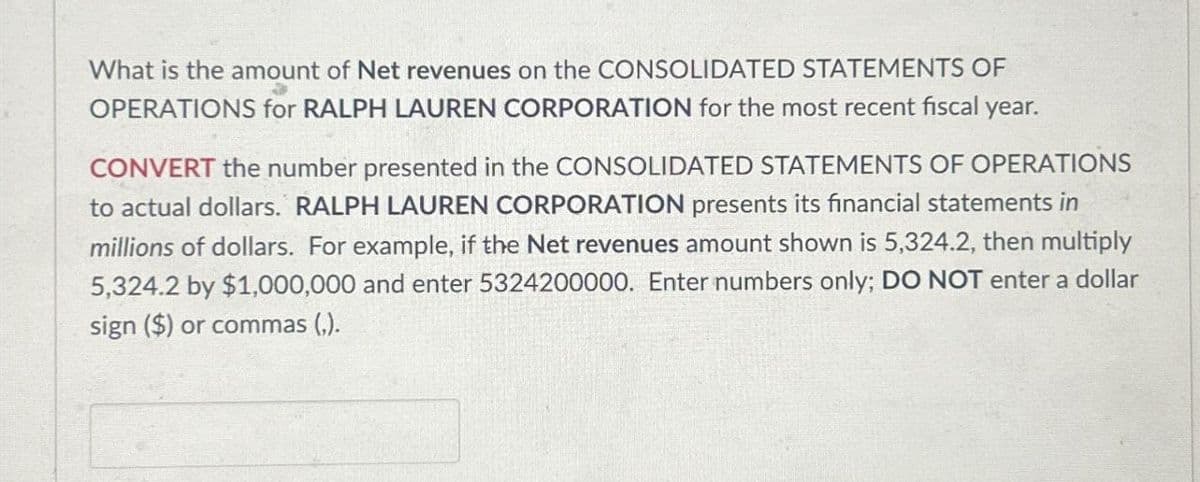 What is the amount of Net revenues on the CONSOLIDATED STATEMENTS OF
OPERATIONS for RALPH LAUREN CORPORATION for the most recent fiscal year.
CONVERT the number presented in the CONSOLIDATED STATEMENTS OF OPERATIONS
to actual dollars. RALPH LAUREN CORPORATION presents its financial statements in
millions of dollars. For example, if the Net revenues amount shown is 5,324.2, then multiply
5,324.2 by $1,000,000 and enter 5324200000. Enter numbers only; DO NOT enter a dollar
sign ($) or commas (,).