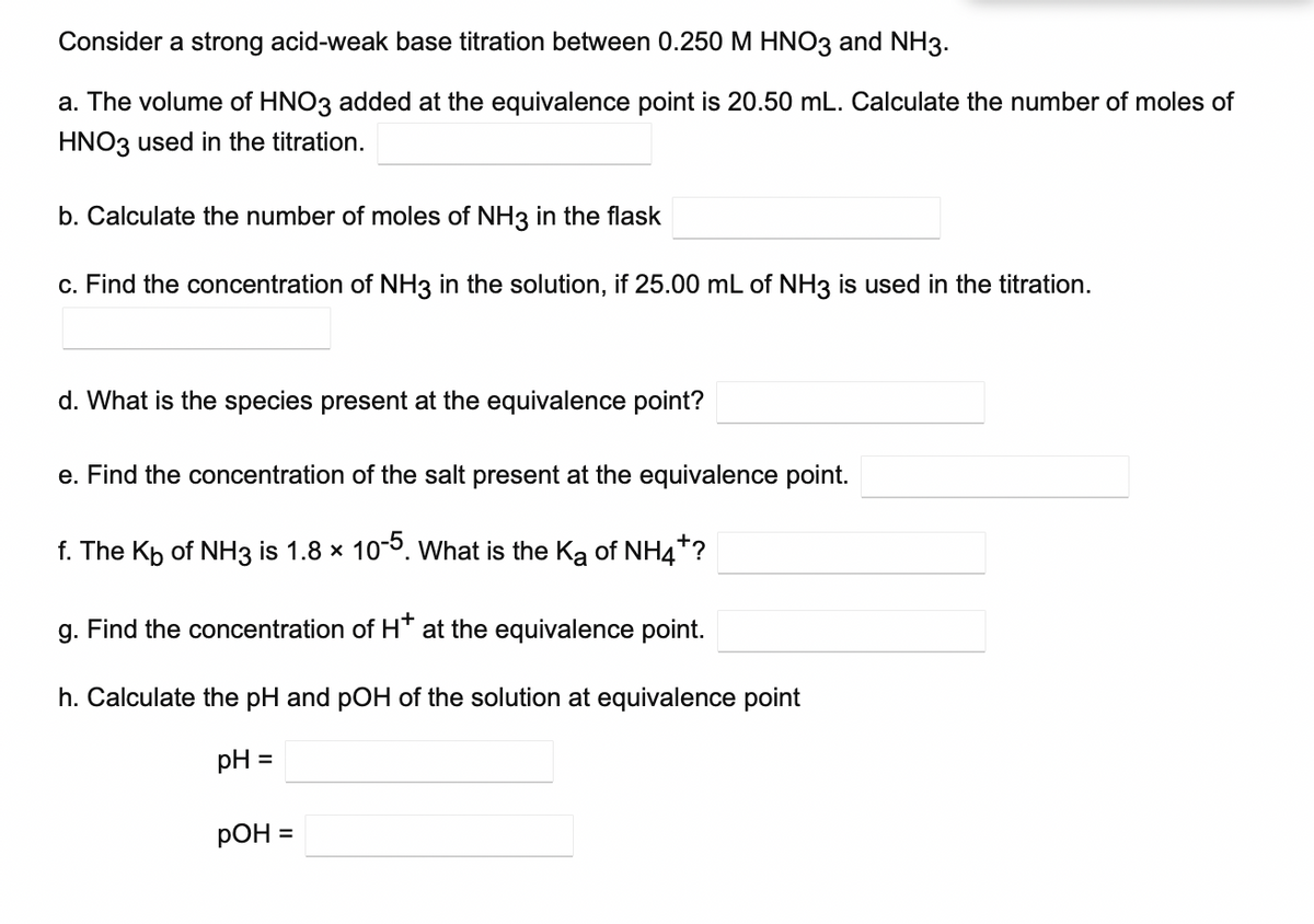 Consider a strong acid-weak base titration between 0.250 M HNO3 and NH3.
a. The volume of HNO3 added at the equivalence point is 20.50 mL. Calculate the number of moles of
HNO3 used in the titration.
b. Calculate the number of moles of NH3 in the flask
c. Find the concentration of NH3 in the solution, if 25.00 mL of NH3 is used in the titration.
d. What is the species present at the equivalence point?
e. Find the concentration of the salt present at the equivalence point.
f. The Kp of NH3 is 1.8 x 10-0. What is the Ka of NH4*?
g. Find the concentration of H* at the equivalence point.
h. Calculate the pH and pOH of the solution at equivalence point
pH =
РОН 3
