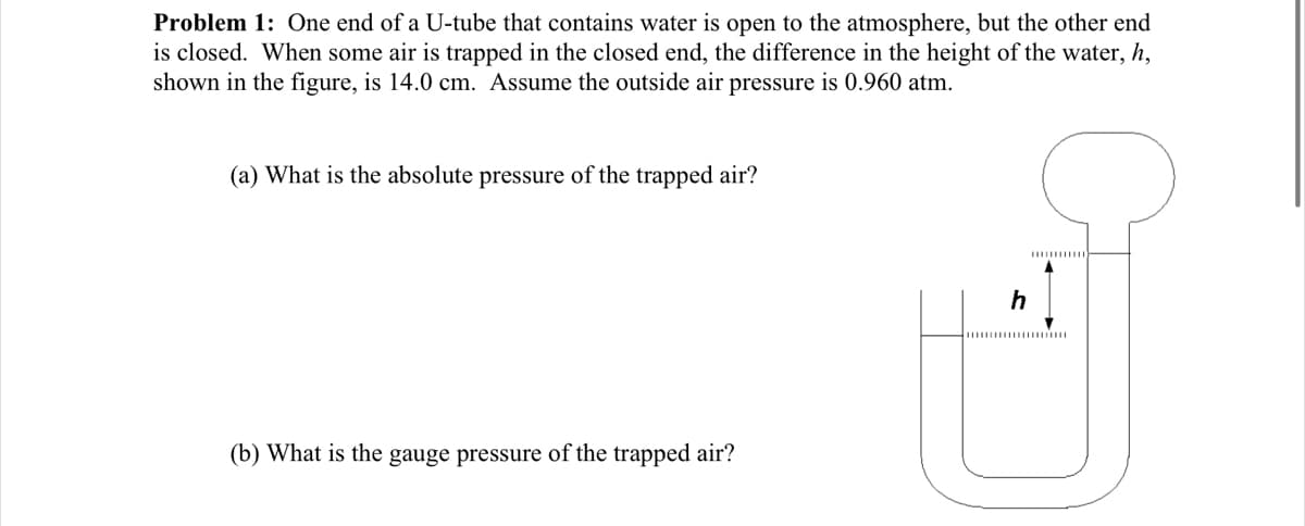 Problem 1: One end of a U-tube that contains water is open to the atmosphere, but the other end
is closed. When some air is trapped in the closed end, the difference in the height of the water, h,
shown in the figure, is 14.0 cm. Assume the outside air pressure is 0.960 atm.
(a) What is the absolute pressure of the trapped air?
h
(b) What is the gauge pressure of the trapped air?

