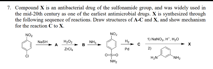 7. Compound X is an antibacterial drug of the sulfonamide group, and was widely used in
the mid-20th century as one of the earliest antimicrobial drugs. X is synthesized through
the following sequence of reactions. Draw structures of A-C and X, and show mechanism
for the reaction C to X.
NO2
NO2
1) NaNO2, H*, H20
H202
NH3
B
H2
NaSH
> X
ZrCl4
Pd
2)
O=S=0
H2N
`NH2
NH2
