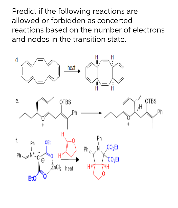 Predict if the following reactions are
allowed or forbidden as concerted
reactions based on the number of electrons
and nodes in the transition state.
H
H
d.
heat
e.
OTBS
ОТBS
„Ph
„Ph
H
f.
Ph
Ph
OEt
Ph,
N. CO,Et
Ph
CO;EI
ZnCl2 heat
Eto
E-z
