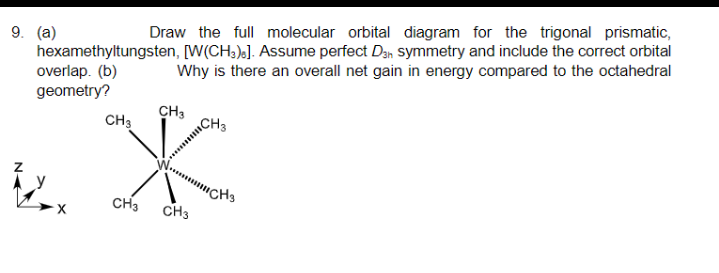 9. (a)
hexamethyltungsten, [W(CH3)]. Assume perfect Dan symmetry and include the correct orbital
overlap. (b)
geometry?
Draw the full molecular orbital diagram for the trigonal prismatic,
Why is there an overall net gain in energy compared to the octahedral
CH3
CH3
CH3 CH3
