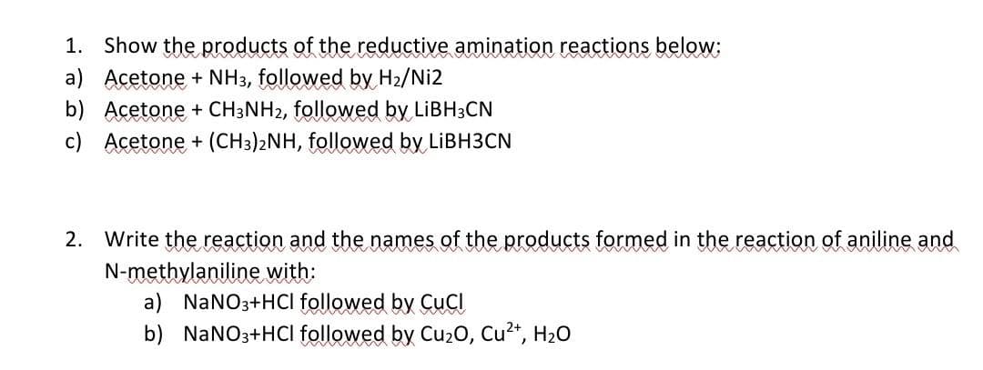 1. Show the products of the reductive amination reactions below;
a) Acetone + NH3, followed by H2/Ni2
b) Acetone + CH3NH2, followed by LIBH3CN
c) Acetone + (CH3)2NH, followed by LIBH3CN
2.
Write the reaction and the names of the products formed in the reaction of aniline and
N-methylaniline with:
a) NaNO3+HCI followed by CuClI
b) NaNO3+HCI followed by Cu20, Cu2*, H20
