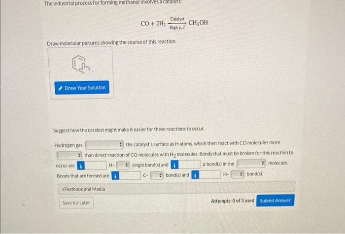 The Industrial process for forming methanol involvės a čatalyst:
Catalyst
CO + 2H2
High p.T
CH;OH
Draw molecular pictures showing the course of this reaction.
Draw Your Solution
Suggest how the catalyst might make it easier for these reactions to occur.
Hydrogen gas
the catalyst's surface as Hatoms, which then react with co molecules more
than direct reaction of CO molecules with H2 molecules. Bonds that must be broken for this reaction to
* molecule.
single bondis) and
: bond(s) and
Occur are i
* bond(s) in the
H-
e bond(s).
Bonds that are formed are
C-
H-
eTextbook and Media
Save for Later
Attempts: 0 of 3 used Submit Answer
