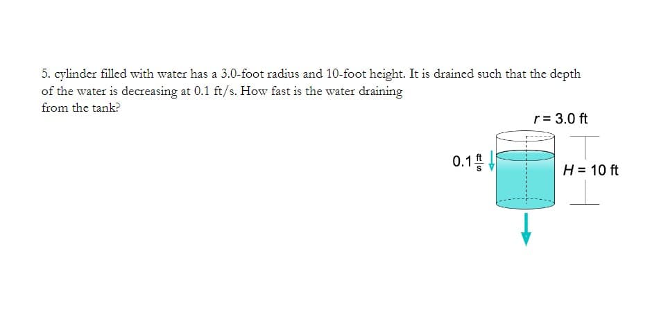 5. cylinder filled with water has a 3.0-foot radius and 10-foot height. It is drained such that the depth
of the water is decreasing at 0.1 ft/s. How fast is the water draining
from the tank?
r= 3.0 ft
0.15
H = 10 ft
