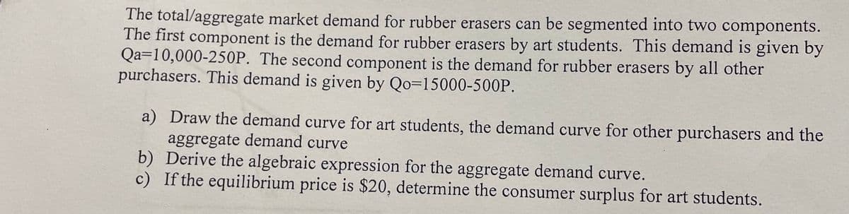 The total/aggregate market demand for rubber erasers can be segmented into two components.
The first component is the demand for rubber erasers by art students. This demand is given by
Qa=10,000-250P. The second component is the demand for rubber erasers by all other
purchasers. This demand is given by Qo=15000-500P.
a) Draw the demand curve for art students, the demand curve for other purchasers and the
aggregate demand curve
b) Derive the algebraic expression for the aggregate demand curve.
c) If the equilibrium price is $20, determine the consumer surplus for art students.