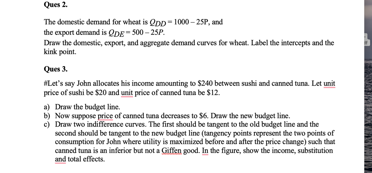 Ques 2.
The domestic demand for wheat is 2DD=1000-25P, and
the export demand is QDE = 500 – 25P.
Draw the domestic, export, and aggregate demand curves for wheat. Label the intercepts and the
kink point.
Ques 3.
#Let's say John allocates his income amounting to $240 between sushi and canned tuna. Let unit
price of sushi be $20 and unit price of canned tuna be $12.
a) Draw the budget line.
b) Now suppose price of canned tuna decreases to $6. Draw the new budget line.
c) Draw two indifference curves. The first should be tangent to the old budget line and the
second should be tangent to the new budget line (tangency points represent the two points of
consumption for John where utility is maximized before and after the price change) such that
canned tuna is an inferior but not a Giffen good. In the figure, show the income, substitution
and total effects.
If