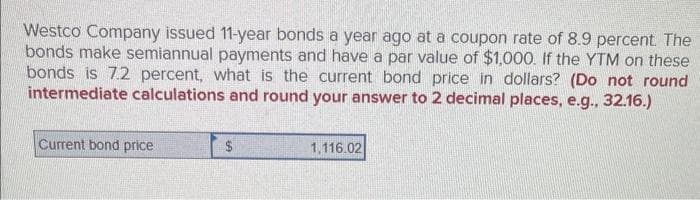Westco Company issued 11-year bonds a year ago at a coupon rate of 8.9 percent. The
bonds make semiannual payments and have a par value of $1,000. If the YTM on these
bonds is 7.2 percent, what is the current bond price in dollars? (Do not round
intermediate calculations and round your answer to 2 decimal places, e.g., 32.16.)
Current bond price
$
1,116.02