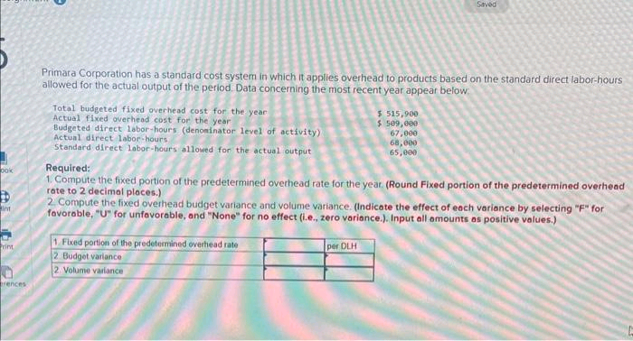 ook
int
Print
rences
Primara Corporation has a standard cost system in which it applies overhead to products based on the standard direct labor-hours
allowed for the actual output of the period. Data concerning the most recent year appear below:
Total budgeted fixed overhead cost for the year
Actual fixed overhead cost for the year
Budgeted direct labor-hours (denominator level of activity)
Actual direct labor-hours,
Standard direct labor-hours allowed for the actual output
$ 515,900
$ 509,000
1. Fixed portion of the predetermined overhead rate
2. Budget variance
2 Volume variance
Saved
67,000
68,000
65,000
Required:
1. Compute the fixed portion of the predetermined overhead rate for the year. (Round Fixed portion of the predetermined overhead
rate to 2 decimal places.)
per DLH
2. Compute the fixed overhead budget variance and volume variance. (Indicate the effect of each variance by selecting "F" for
favorable, "U" for unfavorable, and "None" for no effect (i.e., zero variance.). Input all amounts as positive values.)