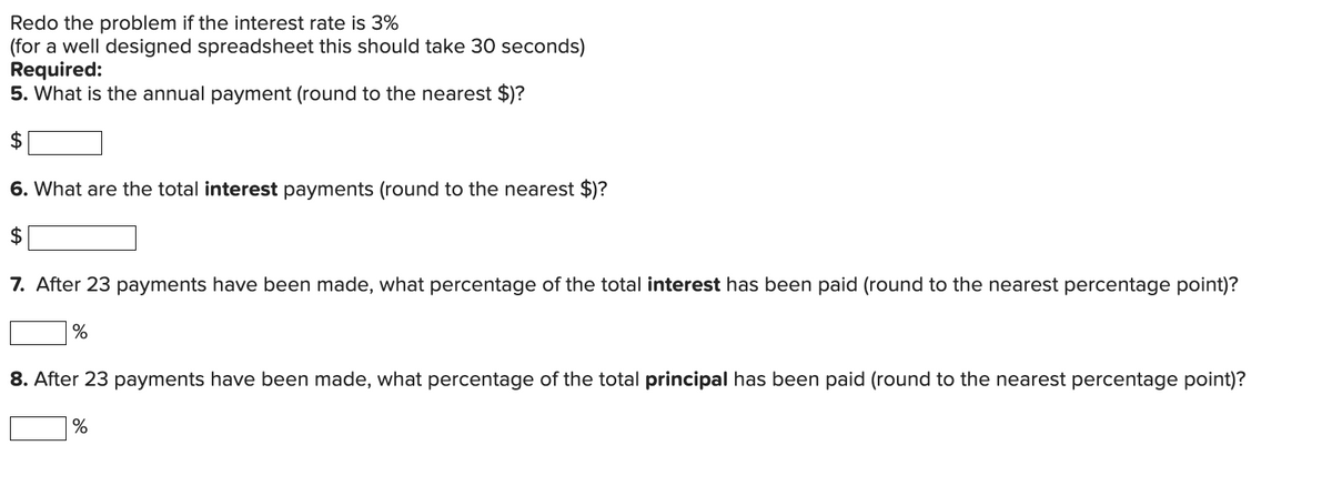 Redo the problem if the interest rate is 3%
(for a well designed spreadsheet this should take 30 seconds)
Required:
5. What is the annual payment (round to the nearest $)?
$
6. What are the total interest payments (round to the nearest $)?
$
7. After 23 payments have been made, what percentage of the total interest has been paid (round to the nearest percentage point)?
%
8. After 23 payments have been made, what percentage of the total principal has been paid (round to the nearest percentage point)?
%