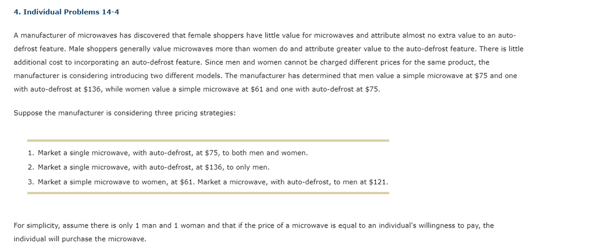 4. Individual Problems 14-4
A manufacturer of microwaves has discovered that female shoppers have little value for microwaves and attribute almost no extra value to an auto-
defrost feature. Male shoppers generally value microwaves more than women do and attribute greater value to the auto-defrost feature. There is little
additional cost to incorporating an auto-defrost feature. Since men and women cannot be charged different prices for the same product, the
manufacturer is considering introducing two different models. The manufacturer has determined that men value a simple microwave at $75 and one
with auto-defrost at $136, while women value a simple microwave at $61 and one with auto-defrost at $75.
Suppose the manufacturer is considering three pricing strategies:
1. Market a single microwave, with auto-defrost, at $75, to both men and women.
2. Market a single microwave, with auto-defrost, at $136, to only men.
3. Market a simple microwave to women, at $61. Market a microwave, with auto-defrost, to men at $121.
For simplicity, assume there is only 1 man and 1 woman and that if the price of a microwave is equal to an individual's willingness to pay, the
individual will purchase the microwave.