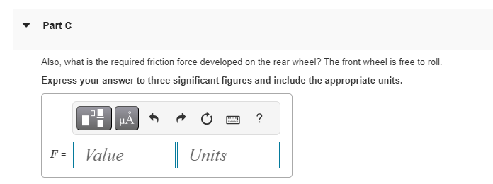 Part C
Also, what is the required friction force developed on the rear wheel? The front wheel is free to roll.
Express your answer to three significant figures and include the appropriate units.
F =
☐☐
μA
Value
Units
?