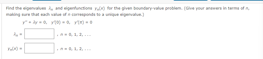 Find the eigenvalues
making sure that each
20
=
Yn(x) =
and eigenfunctions yn(x) for the given boundary-value problem. (Give your answers in terms of n,
value of n corresponds to a unique eigenvalue.)
y" + 2y = 0, y'(0) = 0, y'(π) = 0
, n = 0, 1, 2, ...
, n = 0, 1, 2,...