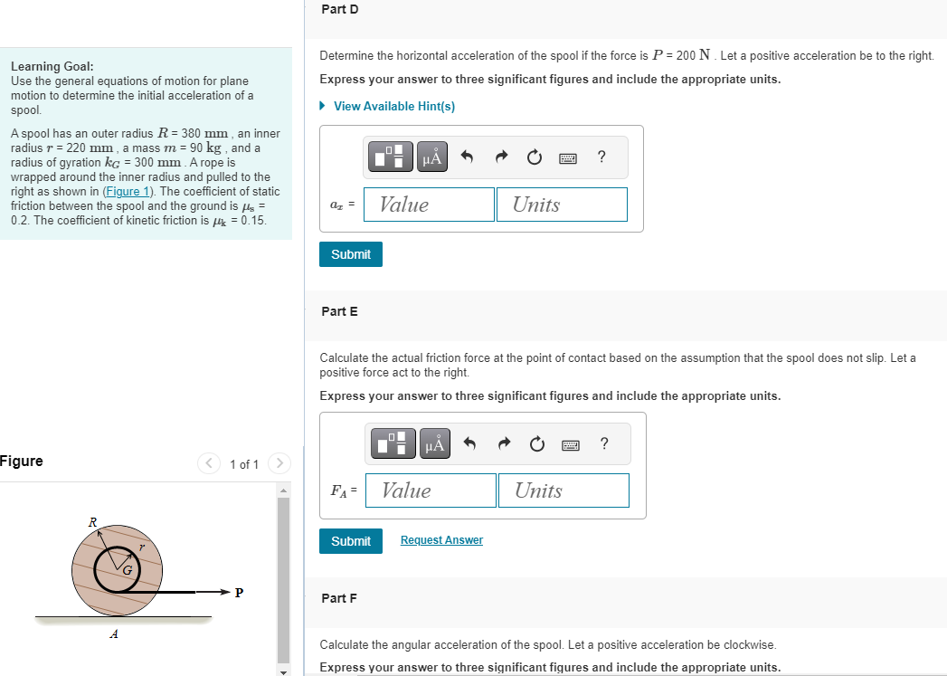 Learning Goal:
Use the general equations of motion for plane
motion to determine the initial acceleration of a
spool.
A spool has an outer radius R = 380 mm, an inner
radius r = 220 mm, a mass m = 90 kg, and a
radius of gyration kg = 300 mm. A rope is
wrapped around the inner radius and pulled to the
right as shown in (Figure 1). The coefficient of static
friction between the spool and the ground is s =
0.2. The coefficient of kinetic friction is μ = 0.15.
Figure
R
1 of 1
P
Part D
Determine the horizontal acceleration of the spool if the force is P = 200 N. Let a positive acceleration be to the right.
Express your answer to three significant figures and include the appropriate units.
► View Available Hint(s)
az =
Submit
Part E
FA=
F
μÅ
Part F
Value
Calculate the actual friction force at the point of contact based on the assumption that the spool does not slip. Let a
positive force act to the right.
Express your answer to three significant figures and include the appropriate units.
μÀ
Value
Submit Request Answer
Units
?
Units
?
Calculate the angular acceleration of the spool. Let a positive acceleration be clockwise.
Express your answer to three significant figures and include the appropriate units.