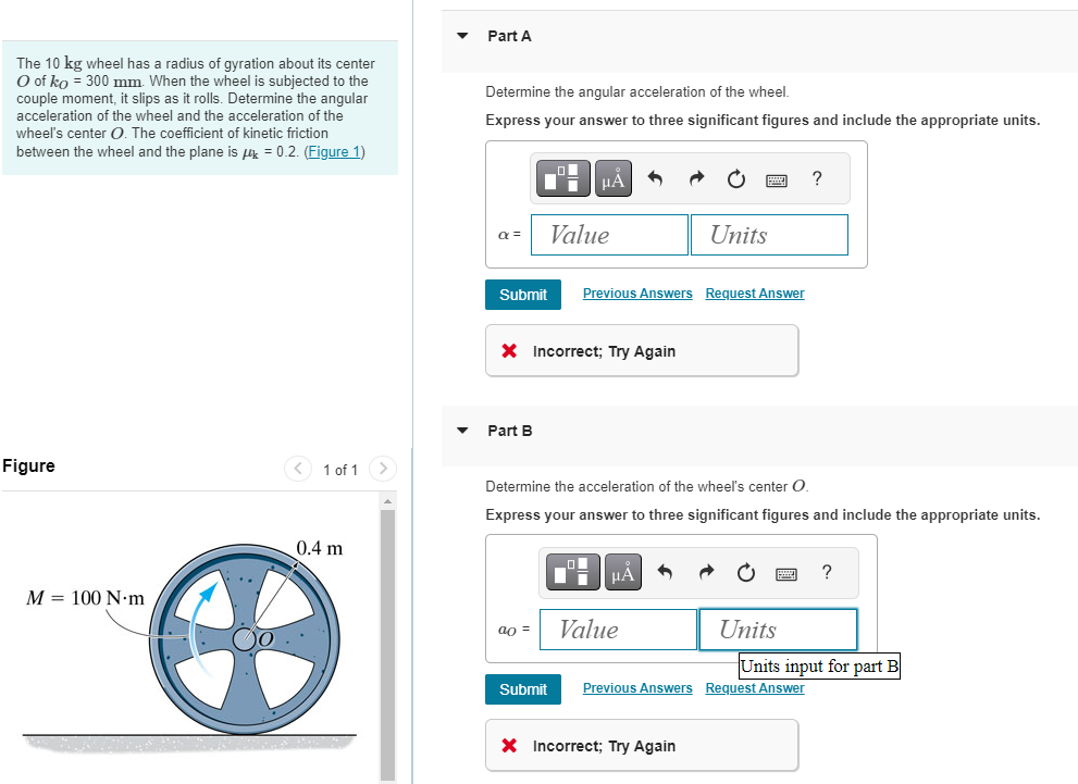 The 10 kg wheel has a radius of gyration about its center
O of ko = 300 mm. When the wheel is subjected to the
couple moment, it slips as it rolls. Determine the angular
acceleration of the wheel and the acceleration of the
wheel's center O. The coefficient of kinetic friction
between the wheel and the plane is = 0.2. (Figure 1)
Figure
M 100 N m
< 1 of 1
0.4 m
Part A
Determine the angular acceleration of the wheel.
Express your answer to three significant figures and include the appropriate units.
α =
Submit
■
Part B
ao =
μÅ
X Incorrect; Try Again
Value
Submit
Previous Answers Request Answer
Determine the acceleration of the wheel's center O.
Express your answer to three significant figures and include the appropriate units.
μA
Units
Value
X Incorrect; Try Again
Units
?
Previous Answers Request Answer
?
Units input for part B