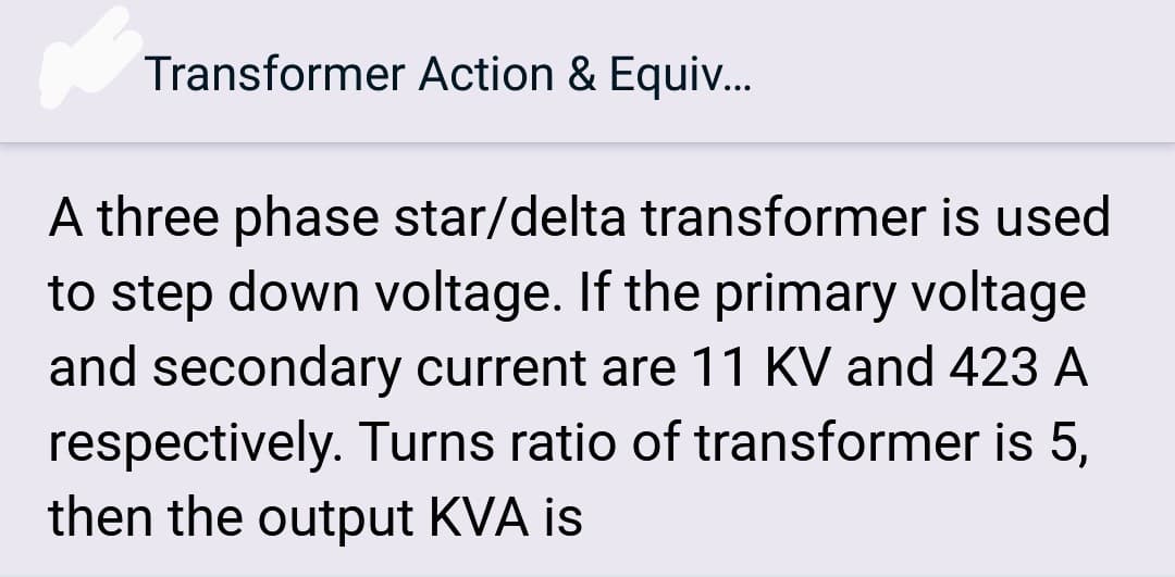 Transformer Action & Equiv...
A three phase star/delta transformer is used
to step down voltage. If the primary voltage
and secondary current are 11 KV and 423 A
respectively. Turns ratio of transformer is 5,
then the output KVA is