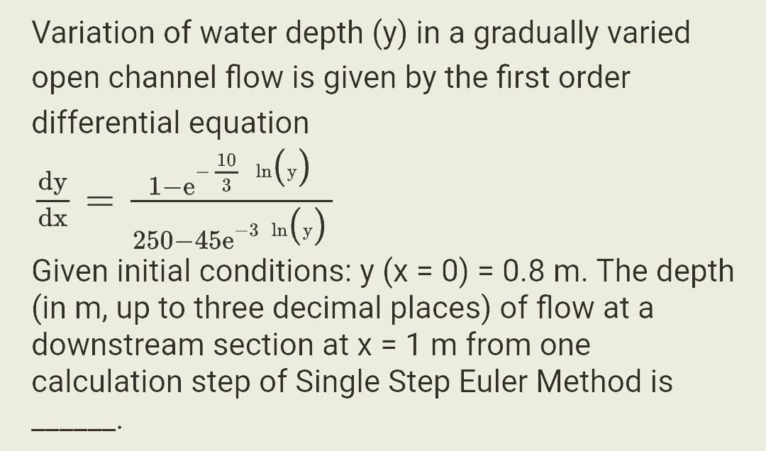 Variation of water depth (y) in a gradually varied
open channel flow is given by the first order
differential equation
In(y)
dy
dx
=
10
1-e 3
In (y)
-3 ln
250-45e
Given initial conditions: y (x = 0) = 0.8 m. The depth
(in m, up to three decimal places) of flow at a
downstream section at x = 1 m from one
calculation step of Single Step Euler Method is