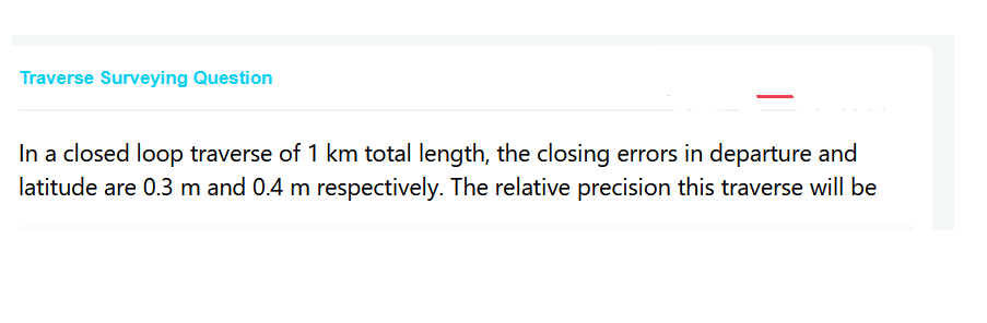Traverse Surveying Question
In a closed loop traverse of 1 km total length, the closing errors in departure and
latitude are 0.3 m and 0.4 m respectively. The relative precision this traverse will be