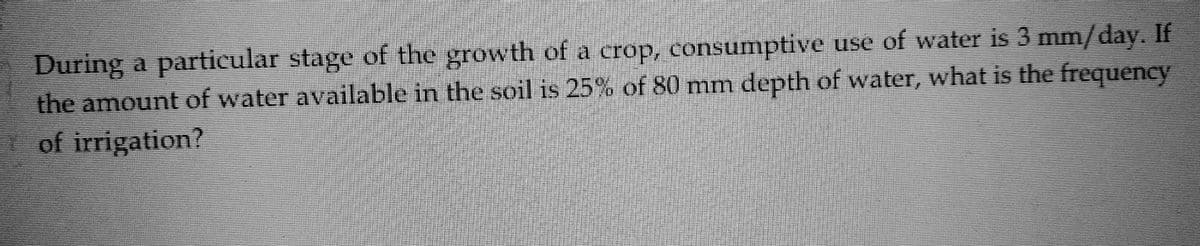 During a particular stage of the growth of a crop, consumptive use of water is 3 mm/day. If
the amount of water available in the soil is 25% of 80 mm depth of water, what is the frequency
of irrigation?