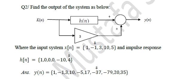 Q2/ Find the output of the system as below:
K(n)
h(n)
3
X
Where the input system x[n] = {1,-1, 3, 10, 5} and impulse response
h[n] = {1,0,0,0,-10,4}
Ans. y(n) = {1,-1,3,10,-5,17,-37, -79,20,35}
MU
y(n)
⇓