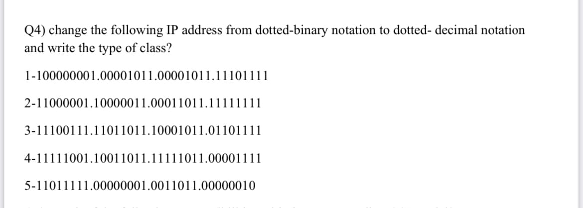 Q4) change the following IP address from dotted-binary notation to dotted- decimal notation
and write the type of class?
1-100000001.00001011.00001011.11101111
2-11000001.10000011.00011011.111
3-11100111.11011011.10001011.01101111
4-11111001.10011011.11111011.00001111
5-11011111.00000001.0011011.00000010