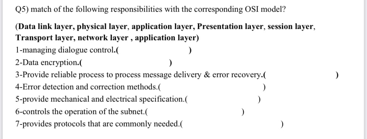 Q5) match of the following responsibilities with the corresponding OSI model?
(Data link layer, physical layer, application layer, Presentation layer, session layer,
Transport layer, network layer, application layer)
1-managing dialogue control.(
2-Data encryption.(
3-Provide reliable process to process message delivery & error recovery.(
4-Error detection and correction methods.(
)
5-provide mechanical and electrical specification.(
6-controls the operation of the subnet.(
7-provides protocols that are commonly needed.(