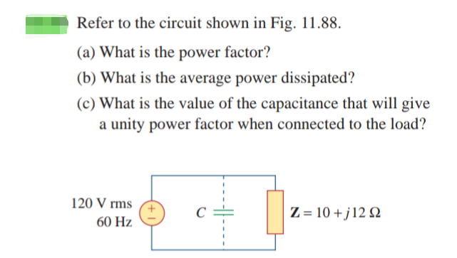 Refer to the circuit shown in Fig. 11.88.
(a) What is the power factor?
(b) What is the average power dissipated?
(c) What is the value of the capacitance that will give
a unity power factor when connected to the load?
120 V rms
60 Hz
Ζ = 10 + j 12 Ω