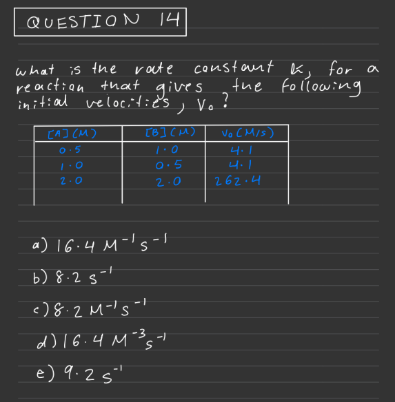 QUESTION 14
what is the rate
reaction that gives.
initial velocities.
[A] (M)
0.5
2.0
constant , for a
h
the following
V. ?
[B] (M)
1.0
0.5
2.0
a) 16.4 M-¹5-1
S
b) 8.25-¹
<)8.2M-¹5-1
S
d) 16.4 M-3541
-/
e) 9.2 5²
Vo (M/S)
4.1
262.4