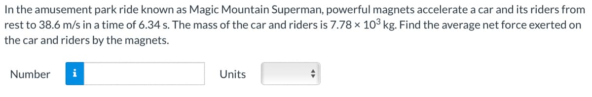 In the amusement park ride known as Magic Mountain Superman, powerful magnets accelerate a car and its riders from
rest to 38.6 m/s in a time of 6.34 s. The mass of the car and riders is 7.78 x 103 kg. Find the average net force exerted on
the car and riders by the magnets.
Number
i
Units
+