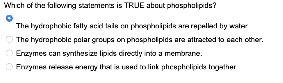 Which of the following statements is TRUE about phospholipids?
The hydrophobic fatty acid tails on phospholipids are repelled by water.
The hydrophobic polar groups on phospholipids are attracted to each other.
Enzymes can synthesize lipids directly into a membrane.
Enzymes release energy that is used to link phospholipids together.
ОО