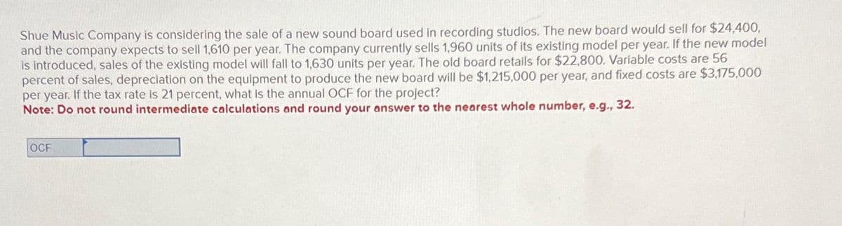 Shue Music Company is considering the sale of a new sound board used in recording studios. The new board would sell for $24,400,
and the company expects to sell 1,610 per year. The company currently sells 1,960 units of its existing model per year. If the new model
is introduced, sales of the existing model will fall to 1,630 units per year. The old board retails for $22,800. Variable costs are 56
percent of sales, depreciation on the equipment to produce the new board will be $1,215,000 per year, and fixed costs are $3,175,000
per year. If the tax rate is 21 percent, what is the annual OCF for the project?
Note: Do not round intermediate calculations and round your answer to the nearest whole number, e.g., 32.
OCF