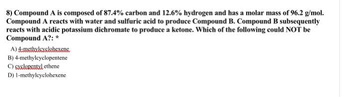 8) Compound A is composed of 87.4% carbon and 12.6% hydrogen and has a molar mass of 96.2 g/mol.
Compound A reacts with water and sulfuric acid to produce Compound B. Compound B subsequently
reacts with acidic potassium dichromate to produce a ketone. Which of the following could NOT be
Compound A?: *
A) 4-methxlexclohexens.
B) 4-methyleyclopentene
C) sxclopentyl ethene
D) 1-methylcyclohexene
