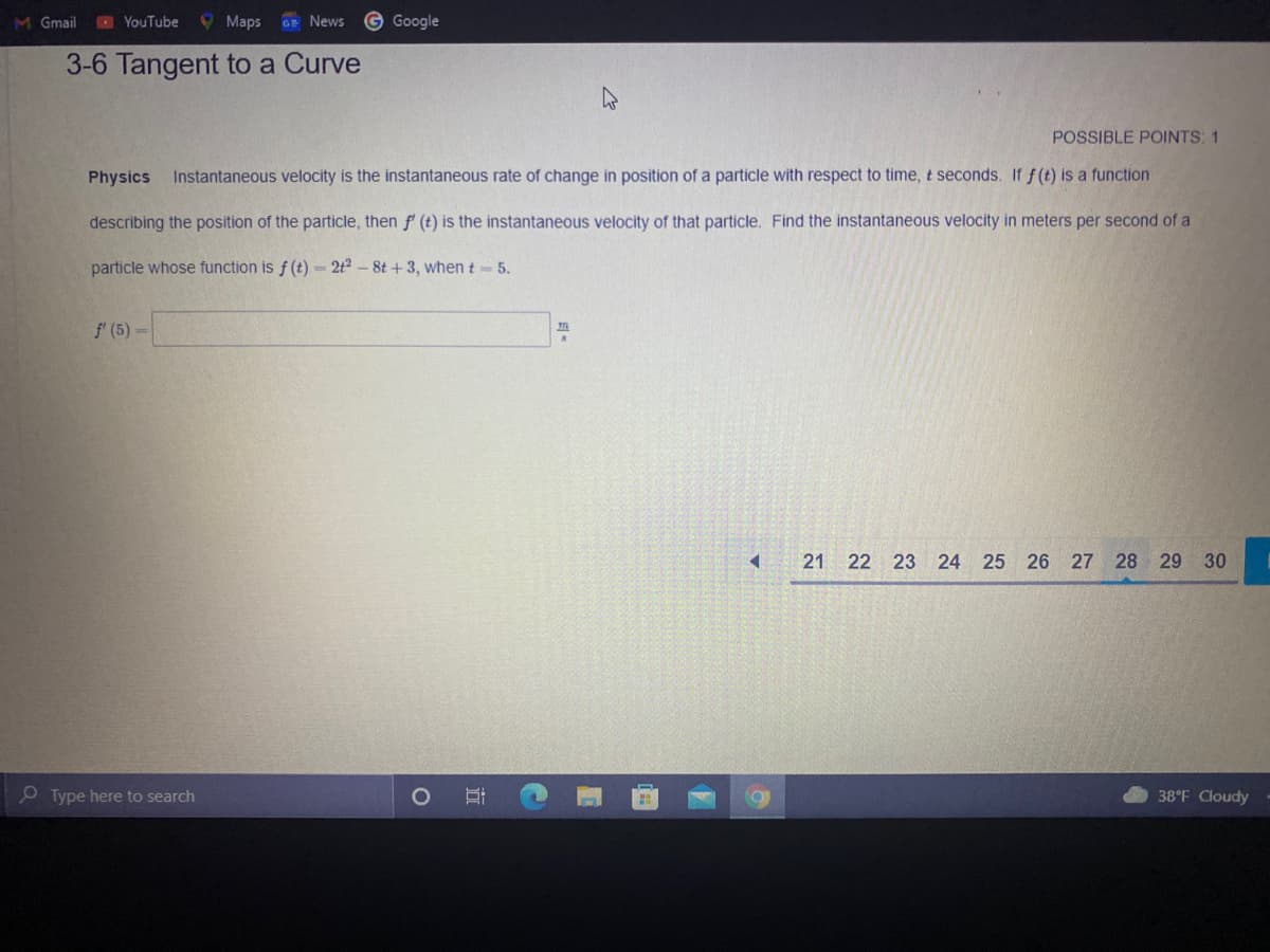 M Gmail
YouTube
O Maps
GE News
G Google
3-6 Tangent to a Curve
POSSIBLE POINTS: 1
Physics
Instantaneous velocity is the instantaneous rate of change in position of a particle with respect to time, t seconds. If f (t) is a function
describing the position of the particle, then f (t) is the instantaneous velocity of that particle. Find the instantaneous velocity in meters per second of a
particle whose function is f (t) = 2t2 – 8t + 3, when t 5.
f' (5)=
21 22 23 24 25 26 27 28 29 30
O Type here to search
38°F Cloudy
