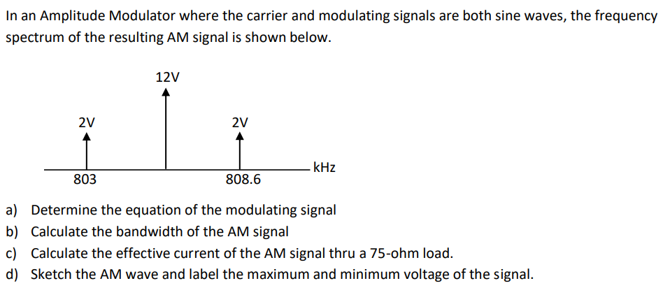 In an Amplitude Modulator where the carrier and modulating signals are both sine waves, the frequency
spectrum of the resulting AM signal is shown below.
12V
2V
2V
kHz
803
808.6
a) Determine the equation of the modulating signal
b) Calculate the bandwidth of the AM signal
c) Calculate the effective current of the AM signal thru a 75-ohm load.
d) Sketch the AM wave and label the maximum and minimum voltage of the signal.
