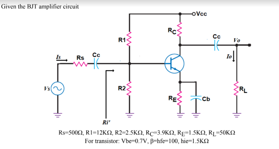 Given the BJT amplifier circuit
oVcc
RC
Cc
R13
Vo
Is
Rs
Cc
Io
Vs
R2
RL
RE
Cb
Ri'
Rs-500Ω, R1=12KΩ, R2-2.5ΚΩ, Rc-3.9ΚΩ, RE-1.5ΚΩ, RL-50KΩ
For transistor: Vbe=0.7V, ß=hfe=100, hie=1.5KO
