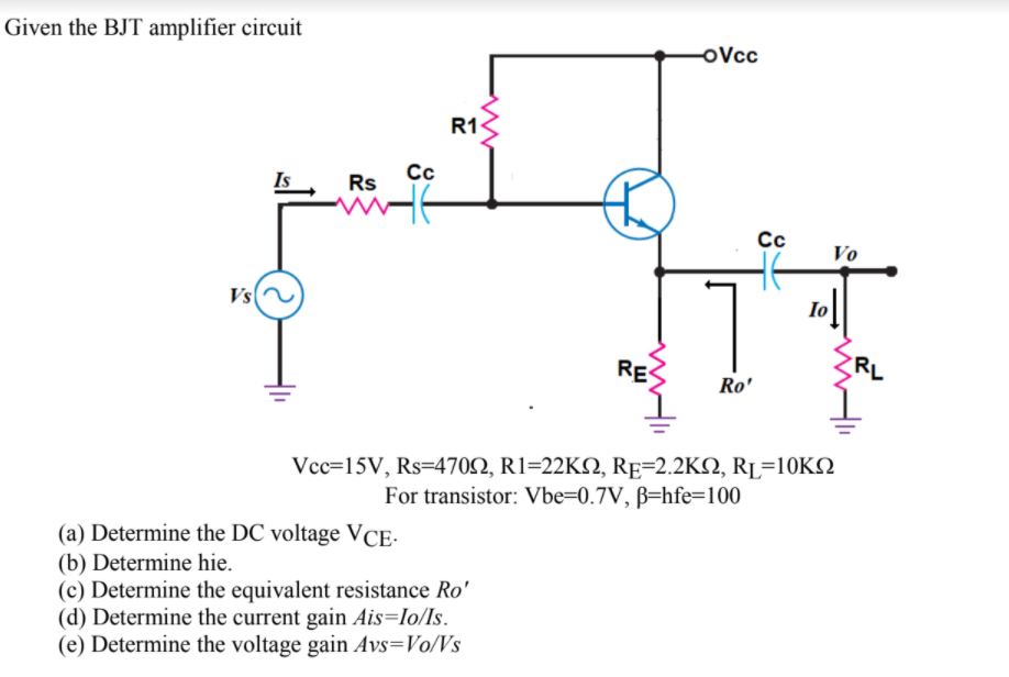 Given the BJT amplifier circuit
oVcc
R1
Cc
Is
Rs
Cc
Vo
Vs
RES
RL
Ro'
Vcc=15V, Rs=4702, R1=22KN, RE=2.2KQ, RL=10KN
For transistor: Vbe=0.7V, ß=hfe=100
(a) Determine the DC voltage VCE-
(b) Determine hie.
(c) Determine the equivalent resistance Ro'
(d) Determine the current gain Ais=Io/Is.
(e) Determine the voltage gain Avs=Vo/Vs
