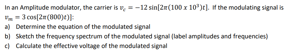 In an Amplitude modulator, the carrier is v. = -12 sin[2n(100 x 103)t]. If the modulating signal is
Vm = 3 cos[2n(800)t)]:
a) Determine the equation of the modulated signal
b) Sketch the frequency spectrum of the modulated signal (label amplitudes and frequencies)
c) Calculate the effective voltage of the modulated signal
