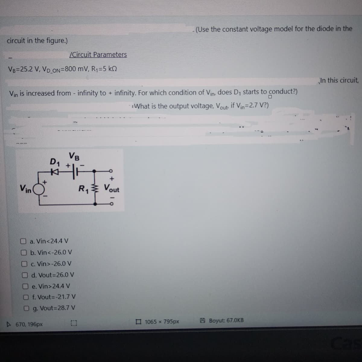 circuit in the figure.)
VB=25.2 V, VD_ON=800 mV, R₁=5 k
/Circuit Parameters
Vin
Vin is increased from - infinity to + infinity. For which condition of Vin, does D₁ starts to conduct?)
What is the output voltage, Vout, if Vin=2.7 V?)
A670, 196px
VB
D₁
WHET
a. Vin<24.4 V
b. Vin<-26.0 V
c. Vin>-26.0 V
Od. Vout=26.0 V
Oe. Vin>24.4 V
Of. Vout=-21.7 V
Og. Vout=28.7 V
O
+
R₁ Vout
(Use the constant voltage model for the diode in the
1065 x 795px
BBoyut: 67.0KB
In this circuit,