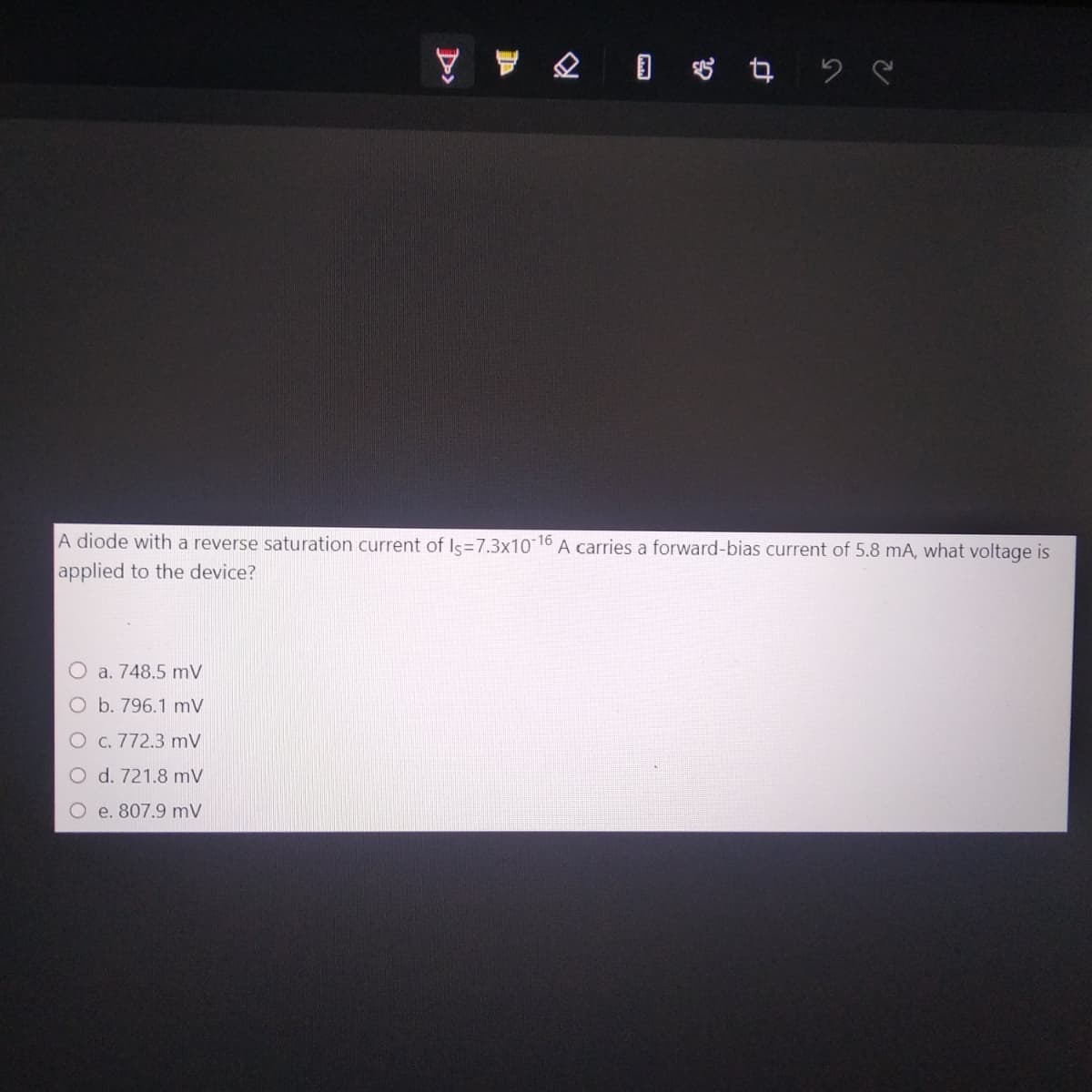 2 0 $426
A diode with a reverse saturation current of Is=7.3x10-16 A carries a forward-bias current of 5.8 mA, what voltage is
applied to the device?
O a. 748.5 mV
O b. 796.1 mV
O c. 772.3 mV
d. 721.8 mV
O e. 807.9 mV