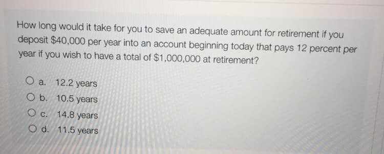 How long would it take for you to save an adequate amount for retirement if you
deposit $40,000 per year into an account beginning today that pays 12 percent per
year if you wish to have a total of $1,000,000 at retirement?
O a. 12.2 years
O b. 10.5 years
O c. 14.8 years
O d. 11.5 years

