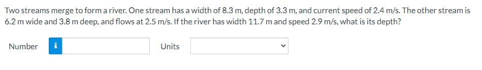 Two streams merge to form a river. One stream has a width of 8.3 m, depth of 3.3 m, and current speed of 2.4 m/s. The other stream is
6.2 m wide and 3.8 m deep, and flows at 2.5 m/s. If the river has width 11.7 m and speed 2.9 m/s, what is its depth?
Number
i
Units
