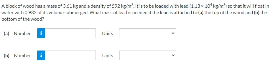 A block of wood has a mass of 3.61 kg and a density of 592 kg/m³. It is to be loaded with lead (1.13 x 104 kg/m³) so that it will float in
water with 0.932 of its volume submerged. What mass of lead is needed if the lead is attached to (a) the top of the wood and (b) the
bottom of the wood?
(a) Number
i
Units
(b) Number
i
Units
