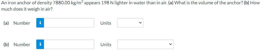An iron anchor of density 7880.00 kg/m3 appears 198 N lighter in water than in air. (a) What is the volume of the anchor? (b) How
much does it weigh in air?
(a) Number
i
Units
(b) Number
i
Units
