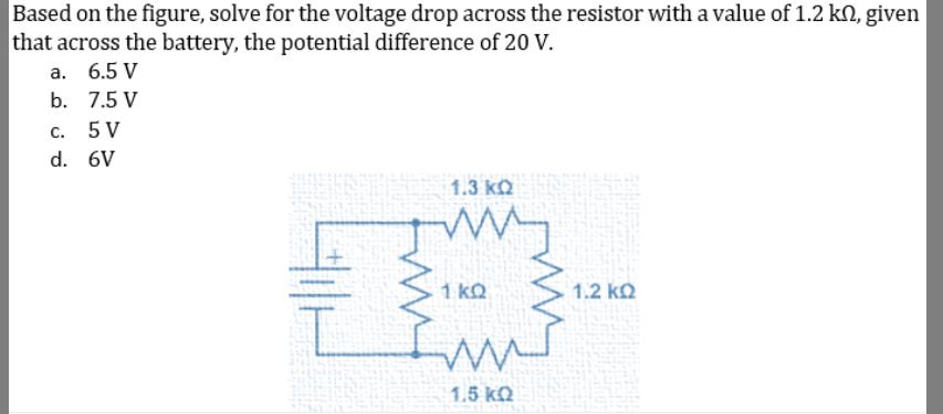 Based on the figure, solve for the voltage drop across the resistor with a value of 1.2 kN, given
that across the battery, the potential difference of 20 V.
а. 6.5 V
b. 7.5 V
C.
5 V
d. 6V
1.3 kQ
1 kQ
1.2 kQ
1.5 kQ
