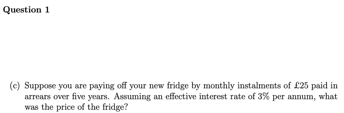 Question 1
(c) Suppose you are paying off your new fridge by monthly instalments of £25 paid in
arrears over five years. Assuming an effective interest rate of 3% per annum, what
was the price of the fridge?