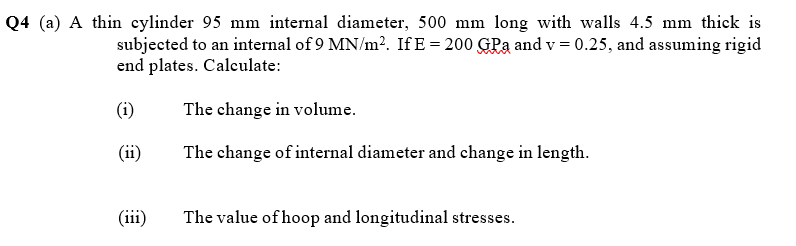 Q4 (a) A thin cylinder 95 mm internal diameter, 500 mm long with walls 4.5 mm thick is
subjected to an internal of 9 MN/m². If E = 200 GPa and v = 0.25, and assuming rigid
end plates. Calculate:
(i)
The change in volume.
(ii)
The change of internal diameter and change in length.
(iii)
The value of hoop and longitudinal stresses.

