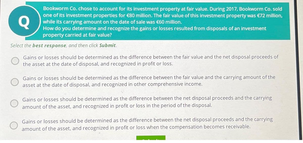 Q
Bookworm Co. chose to account for its investment property at fair value. During 2017, Bookworm Co. sold
one of its investment properties for €80 million. The fair value of this investment property was €72 million,
while its carrying amount on the date of sale was €60 million.
How do you determine and recognize the gains or losses resulted from disposals of an investment
property carried at fair value?
Select the best response, and then click Submit.
Gains or losses should be determined as the difference between the fair value and the net disposal proceeds of
the asset at the date of disposal, and recognized in profit or loss.
Gains or losses should be determined as the difference between the fair value and the carrying amount of the
asset at the date of disposal, and recognized in other comprehensive income.
Gains or losses should be determined as the difference between the net disposal proceeds and the carrying
amount of the asset, and recognized in profit or loss in the period of the disposal.
Gains or losses should be determined as the difference between the net disposal proceeds and the carrying
amount of the asset, and recognized in profit or loss when the compensation becomes receivable.