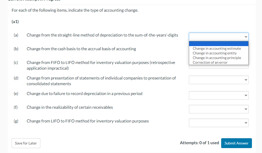 For each of the following items, indicate the type of accounting change.
(a1)
(a)
(b)
(c)
(d)
(e)
(f)
Change from the straight-line method of depreciation to the sum-of-the-years'-digits
Change from the cash basis to the accrual basis of accounting
Change from FIFO to LIFO method for inventory valuation purposes (retrospective
application impractical)
Change from presentation of statements of individual companies to presentation of
consolidated statements
Change due to failure to record depreciation in a previous period
Change in the realizability of certain receivables
Change from LIFO to FIFO method for inventory valuation purposes
Save for Later
Change in accounting estimate
Change in accounting entity
Change in accounting principle
Correction of an error
Attempts: 0 of 1 used
Submit Answer