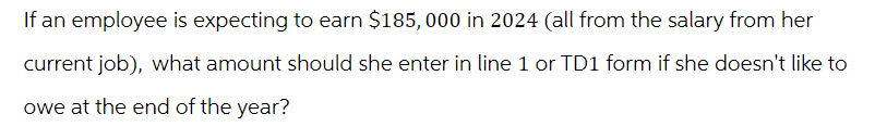 If an employee is expecting to earn $185,000 in 2024 (all from the salary from her
current job), what amount should she enter in line 1 or TD1 form if she doesn't like to
owe at the end of the year?